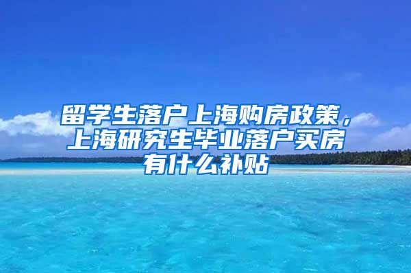 留学生落户上海购房政策，上海研究生毕业落户买房有什么补贴