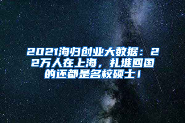 2021海归创业大数据：22万人在上海，扎堆回国的还都是名校硕士！