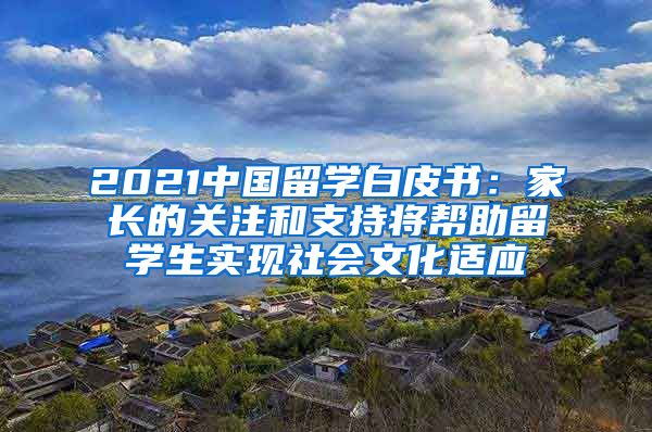 2021中国留学白皮书：家长的关注和支持将帮助留学生实现社会文化适应