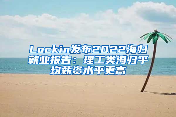 Lockin发布2022海归就业报告：理工类海归平均薪资水平更高