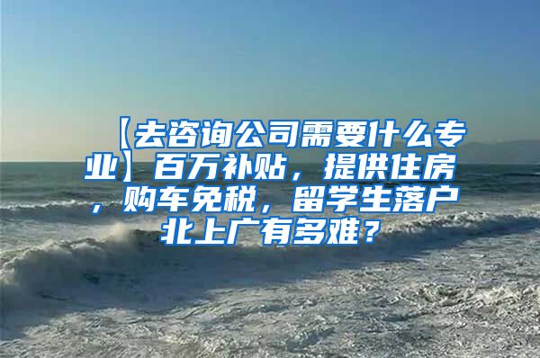 【去咨询公司需要什么专业】百万补贴，提供住房，购车免税，留学生落户北上广有多难？