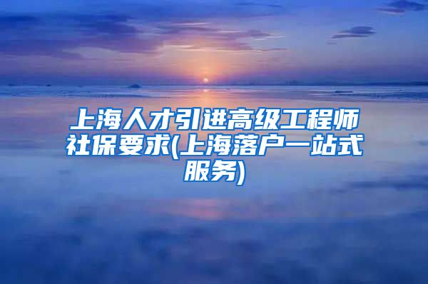 上海人才引进高级工程师社保要求(上海落户一站式服务)