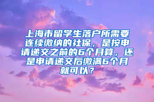 上海市留学生落户所需要连续缴纳的社保，是按申请递交之前的6个月算，还是申请递交后缴满6个月就可以？