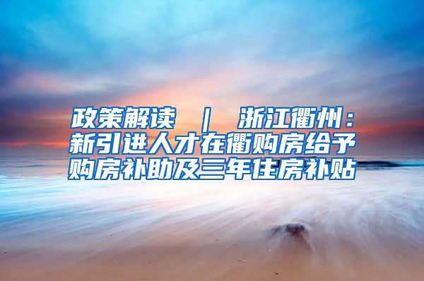 政策解读 ｜ 浙江衢州：新引进人才在衢购房给予购房补助及三年住房补贴