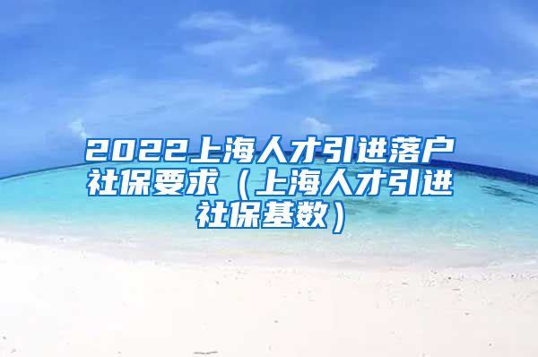 2022上海人才引进落户社保要求（上海人才引进社保基数）