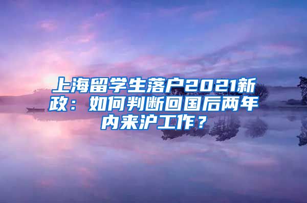 上海留学生落户2021新政：如何判断回国后两年内来沪工作？