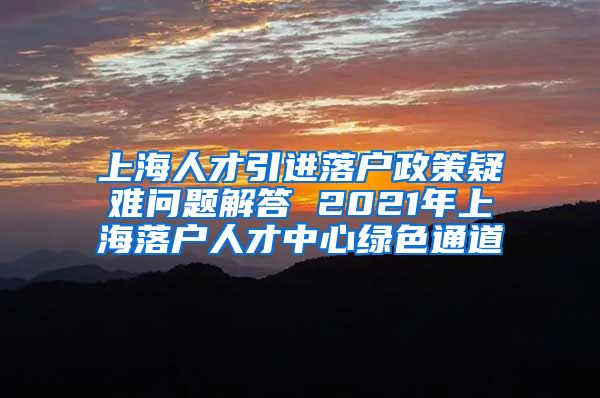 上海人才引进落户政策疑难问题解答 2021年上海落户人才中心绿色通道