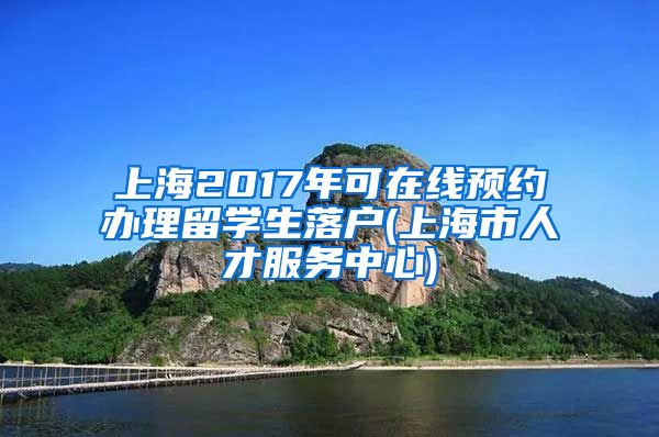 上海2017年可在线预约办理留学生落户(上海市人才服务中心)