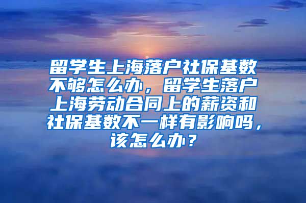 留学生上海落户社保基数不够怎么办，留学生落户上海劳动合同上的薪资和社保基数不一样有影响吗，该怎么办？