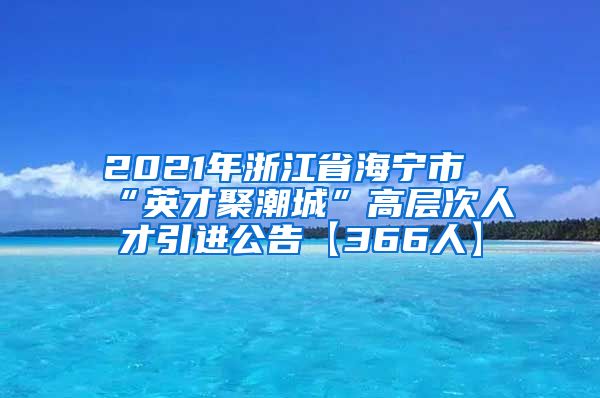 2021年浙江省海宁市“英才聚潮城”高层次人才引进公告【366人】