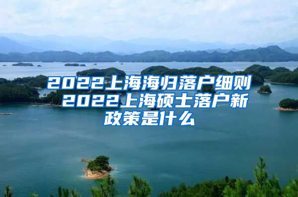 2022上海海归落户细则 2022上海硕士落户新政策是什么