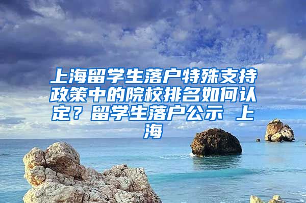 上海留学生落户特殊支持政策中的院校排名如何认定？留学生落户公示 上海