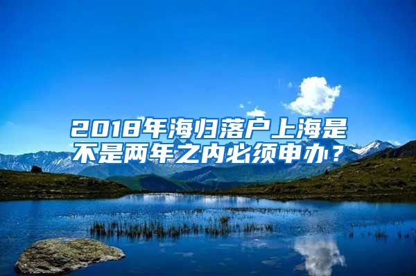 2018年海归落户上海是不是两年之内必须申办？