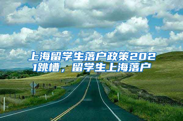 上海留学生落户政策2021跳槽，留学生上海落户