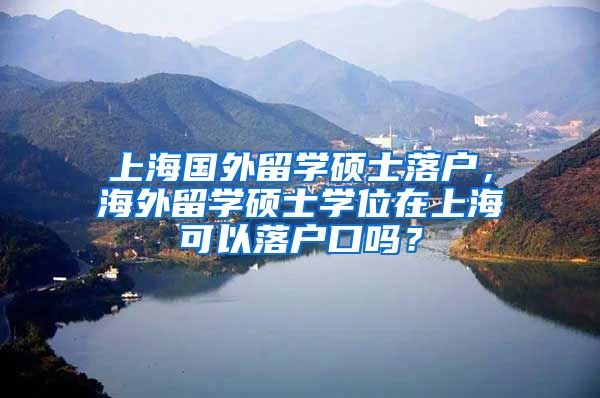 上海国外留学硕士落户，海外留学硕士学位在上海可以落户口吗？