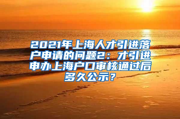 2021年上海人才引进落户申请的问题2：才引进申办上海户口审核通过后多久公示？