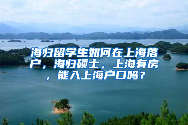 海归留学生如何在上海落户，海归硕士，上海有房，能入上海户口吗？