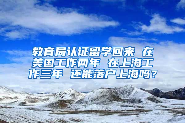 教育局认证留学回来 在美国工作两年 在上海工作三年 还能落户上海吗？