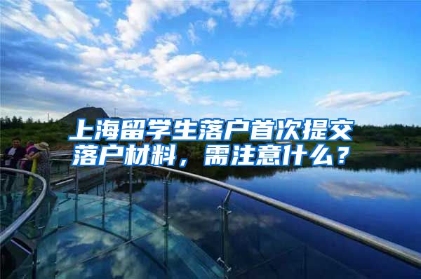 上海留学生落户首次提交落户材料，需注意什么？