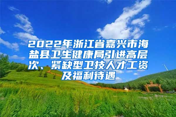 2022年浙江省嘉兴市海盐县卫生健康局引进高层次、紧缺型卫技人才工资及福利待遇