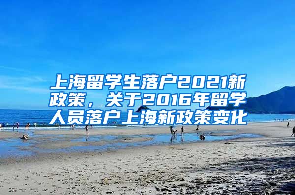 上海留学生落户2021新政策，关于2016年留学人员落户上海新政策变化