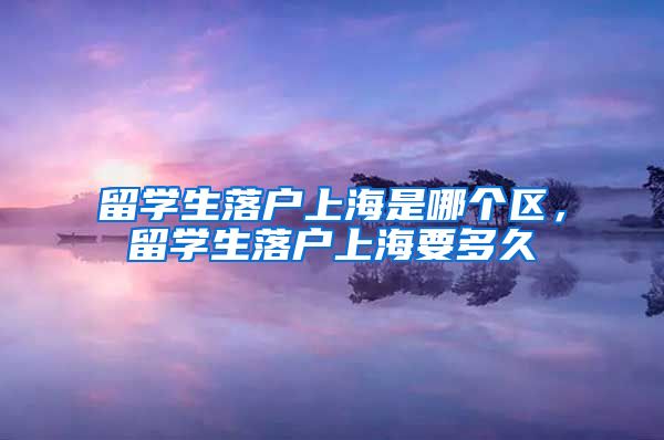 留学生落户上海是哪个区，留学生落户上海要多久