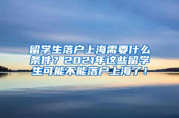 留学生落户上海需要什么条件？2021年这些留学生可能不能落户上海了！