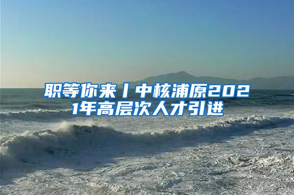 职等你来丨中核浦原2021年高层次人才引进