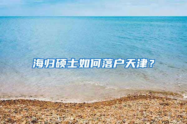 海归硕士如何落户天津？