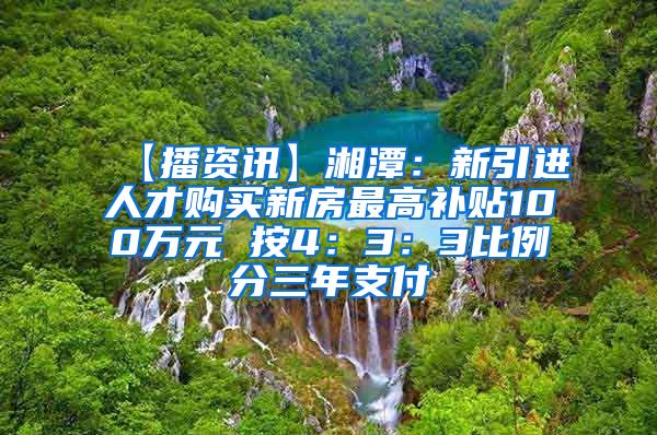 【播资讯】湘潭：新引进人才购买新房最高补贴100万元 按4：3：3比例分三年支付