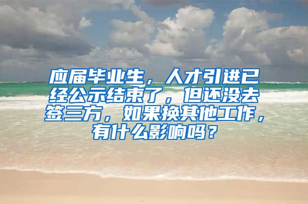 应届毕业生，人才引进已经公示结束了，但还没去签三方，如果换其他工作，有什么影响吗？