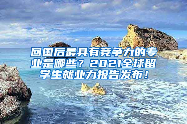 回国后最具有竞争力的专业是哪些？2021全球留学生就业力报告发布！