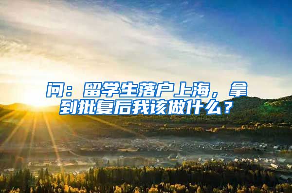 问：留学生落户上海，拿到批复后我该做什么？