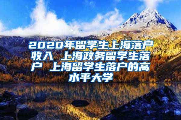 2020年留学生上海落户收入 上海政务留学生落户 上海留学生落户的高水平大学