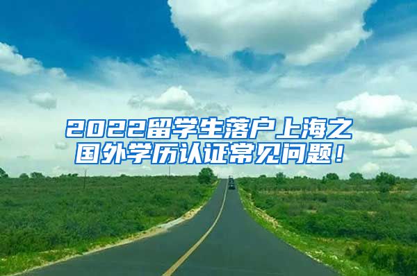 2022留学生落户上海之国外学历认证常见问题！