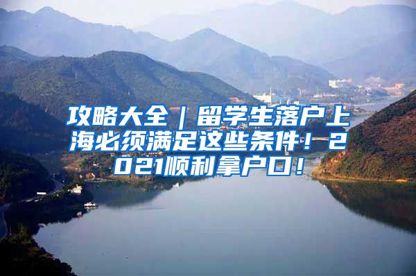 攻略大全｜留学生落户上海必须满足这些条件！2021顺利拿户口！