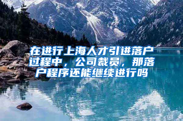 在进行上海人才引进落户过程中，公司裁员，那落户程序还能继续进行吗