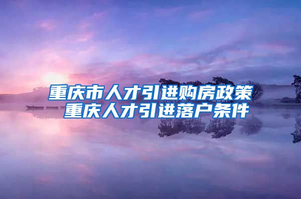 重庆市人才引进购房政策 重庆人才引进落户条件