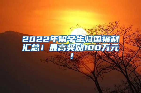 2022年留学生归国福利汇总！最高奖励100万元！