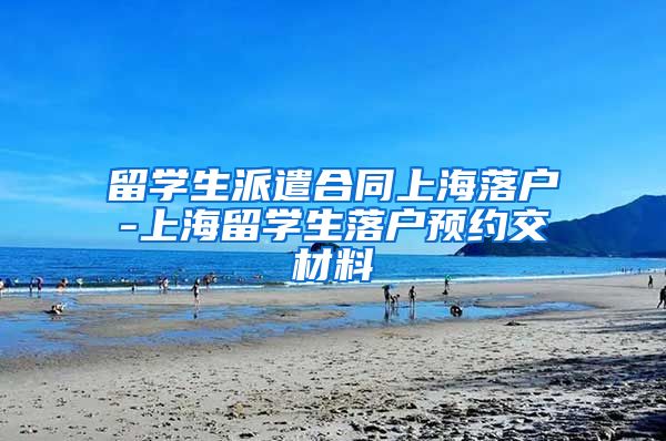 留学生派遣合同上海落户-上海留学生落户预约交材料