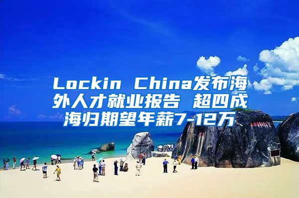 Lockin China发布海外人才就业报告 超四成海归期望年薪7-12万