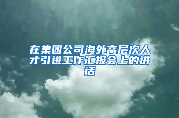 在集团公司海外高层次人才引进工作汇报会上的讲话