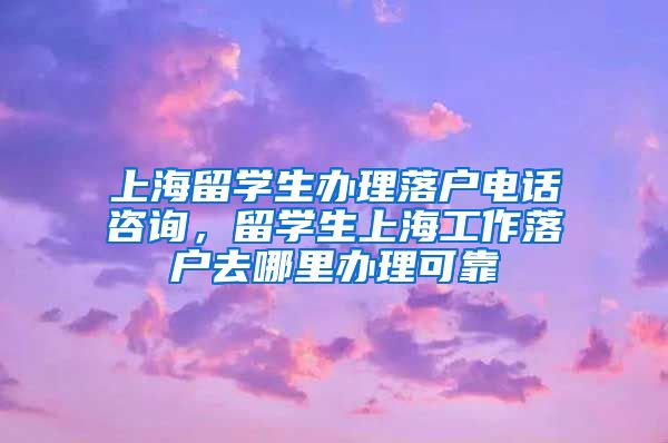 上海留学生办理落户电话咨询，留学生上海工作落户去哪里办理可靠