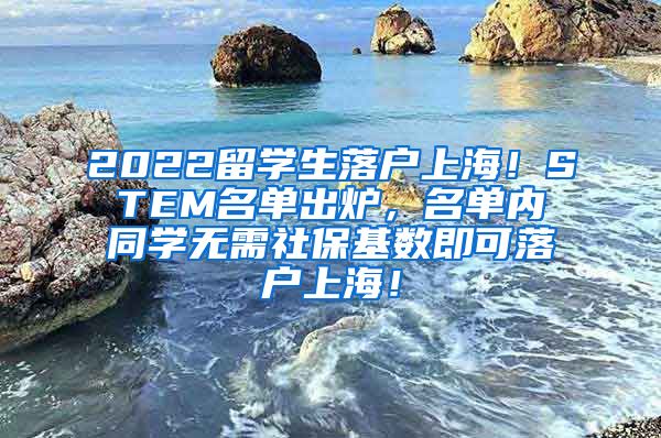 2022留学生落户上海！STEM名单出炉，名单内同学无需社保基数即可落户上海！