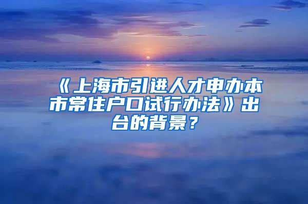 《上海市引进人才申办本市常住户口试行办法》出台的背景？