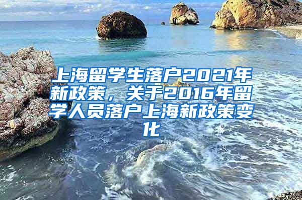 上海留学生落户2021年新政策，关于2016年留学人员落户上海新政策变化