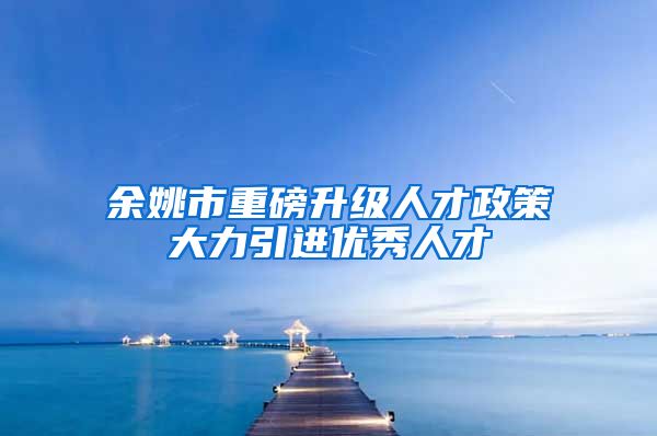 余姚市重磅升级人才政策大力引进优秀人才