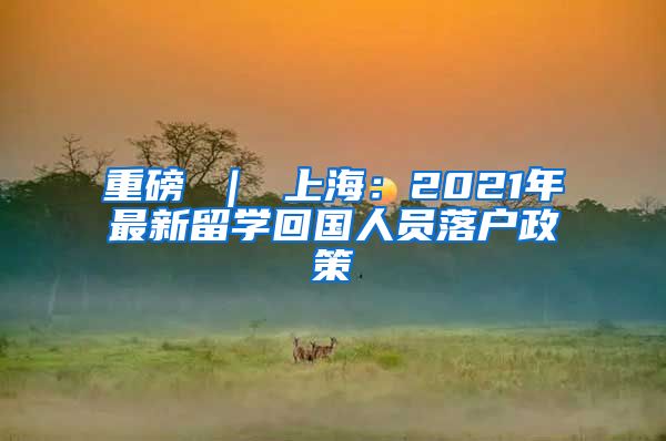 重磅 ｜ 上海：2021年最新留学回国人员落户政策