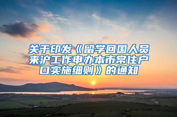 关于印发《留学回国人员来沪工作申办本市常住户口实施细则》的通知