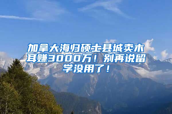 加拿大海归硕士县城卖木耳赚3000万！别再说留学没用了！